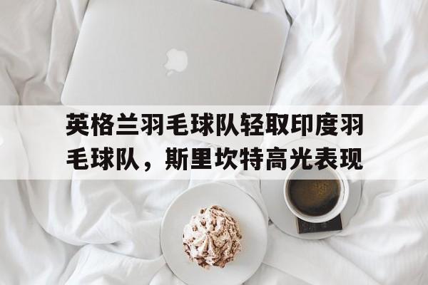 英格兰羽毛球队轻取印度羽毛球队，斯里坎特高光表现的简单介绍